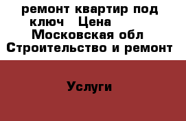 ремонт квартир под ключ › Цена ­ 100 - Московская обл. Строительство и ремонт » Услуги   . Московская обл.